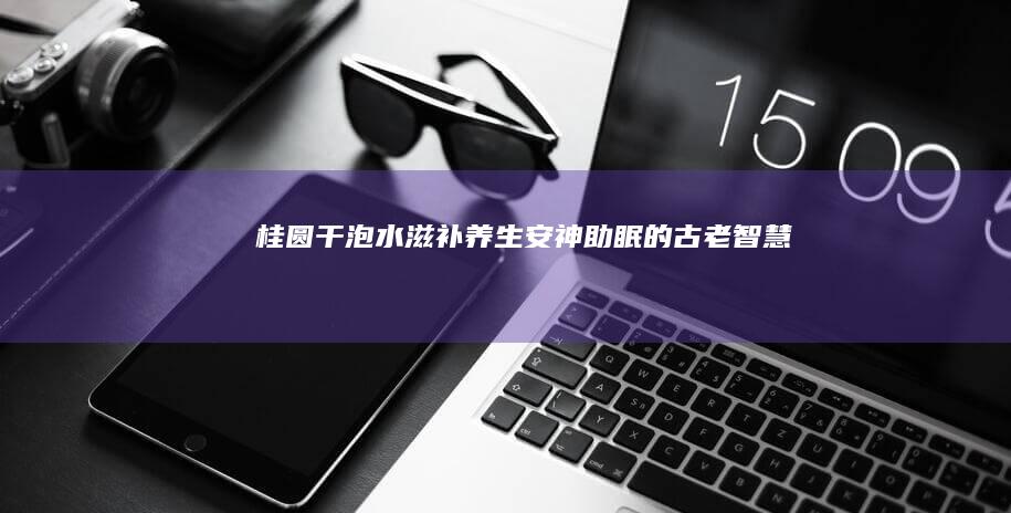 桂圆干泡水：滋补养生、安神助眠的古老智慧